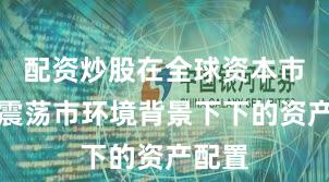 配资炒股在全球资本市场在震荡市环境背景下下的资产配置